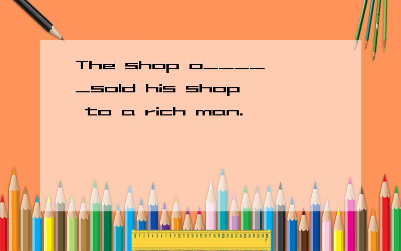 The shop o_____sold his shop to a rich man.