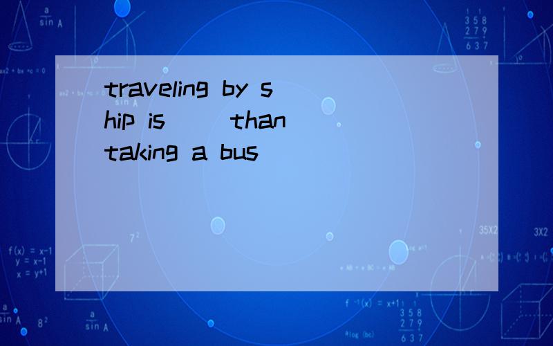traveling by ship is( )than taking a bus