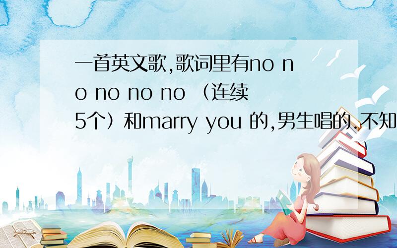 一首英文歌,歌词里有no no no no no （连续5个）和marry you 的,男生唱的.不知道教什么名字啊~求解~