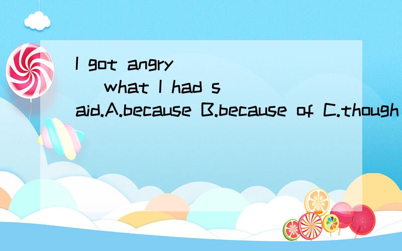I got angry ( ) what I had said.A.because B.because of C.though D.even if求详解,求详解