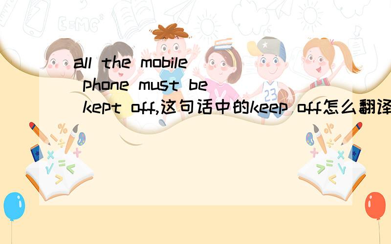all the mobile phone must be kept off,这句话中的keep off怎么翻译keep off有关机的意思吗?我查了一下好像没有啊
