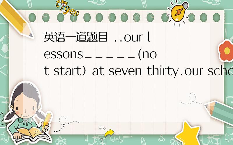 英语一道题目 ..our lessons_____(not start）at seven thirty.our school ______(begin）at seven