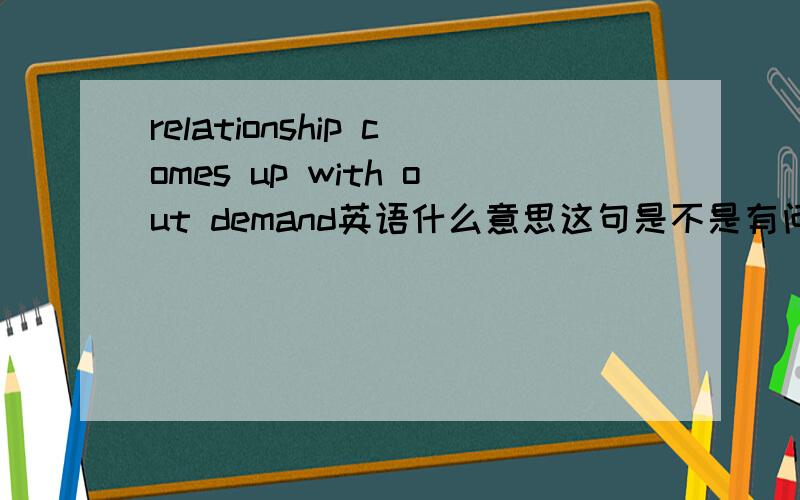 relationship comes up with out demand英语什么意思这句是不是有问题，怎么这么多介词，又是UP，又是WITH的，————不过这句话是一个老外说的，应该没错啊，请问如何翻译