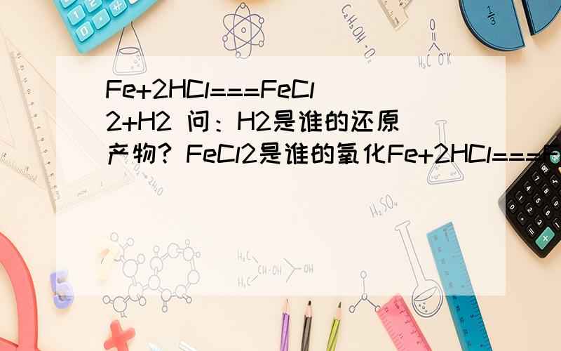 Fe+2HCl===FeCl2+H2 问：H2是谁的还原产物? FeCl2是谁的氧化Fe+2HCl===FeCl2+H2问：H2是谁的还原产物?       FeCl2是谁的氧化产物?