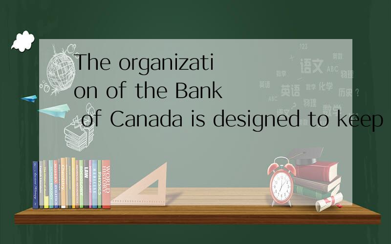 The organization of the Bank of Canada is designed to keep the operation of monetary policy free from day-to-day political influence.The Bank is not responsible to parliament for its day-to-day behaviour in the way that the department of finance is f