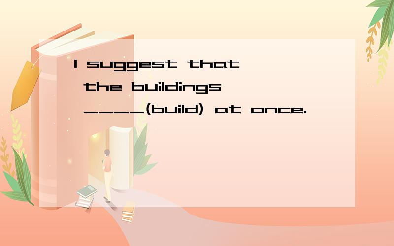 I suggest that the buildings ____(build) at once.