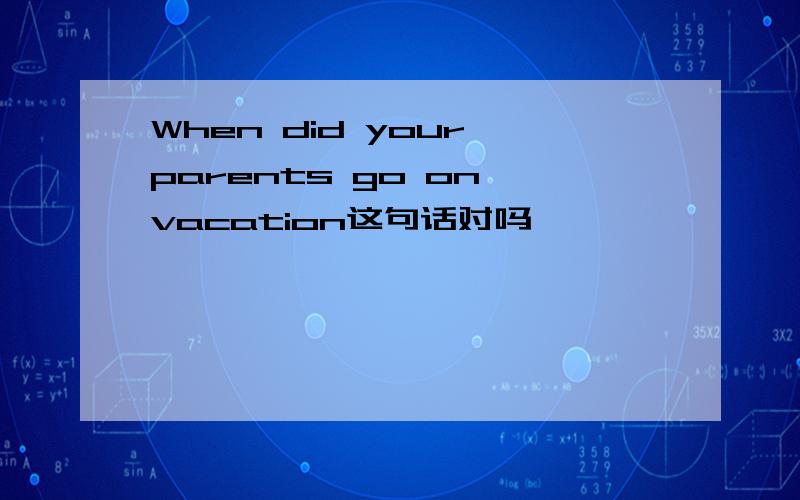 When did your parents go on vacation这句话对吗