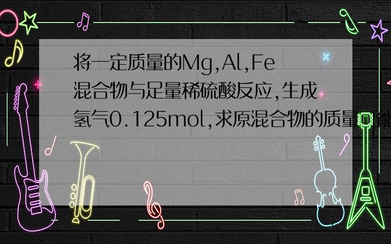 将一定质量的Mg,Al,Fe混合物与足量稀硫酸反应,生成氢气0.125mol,求原混合物的质量可能是