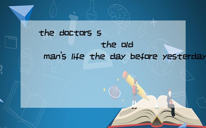the doctors s_______ the old man's life the day before yesterday