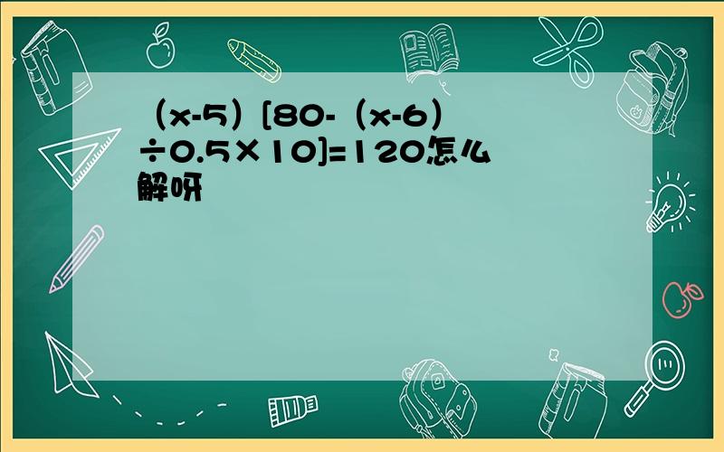 （x-5）[80-（x-6）÷0.5×10]=120怎么解呀