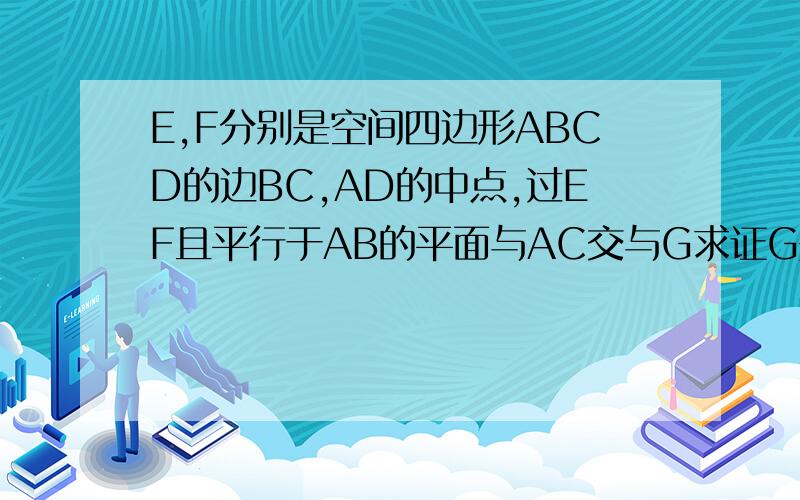 E,F分别是空间四边形ABCD的边BC,AD的中点,过EF且平行于AB的平面与AC交与G求证G是AC的中点